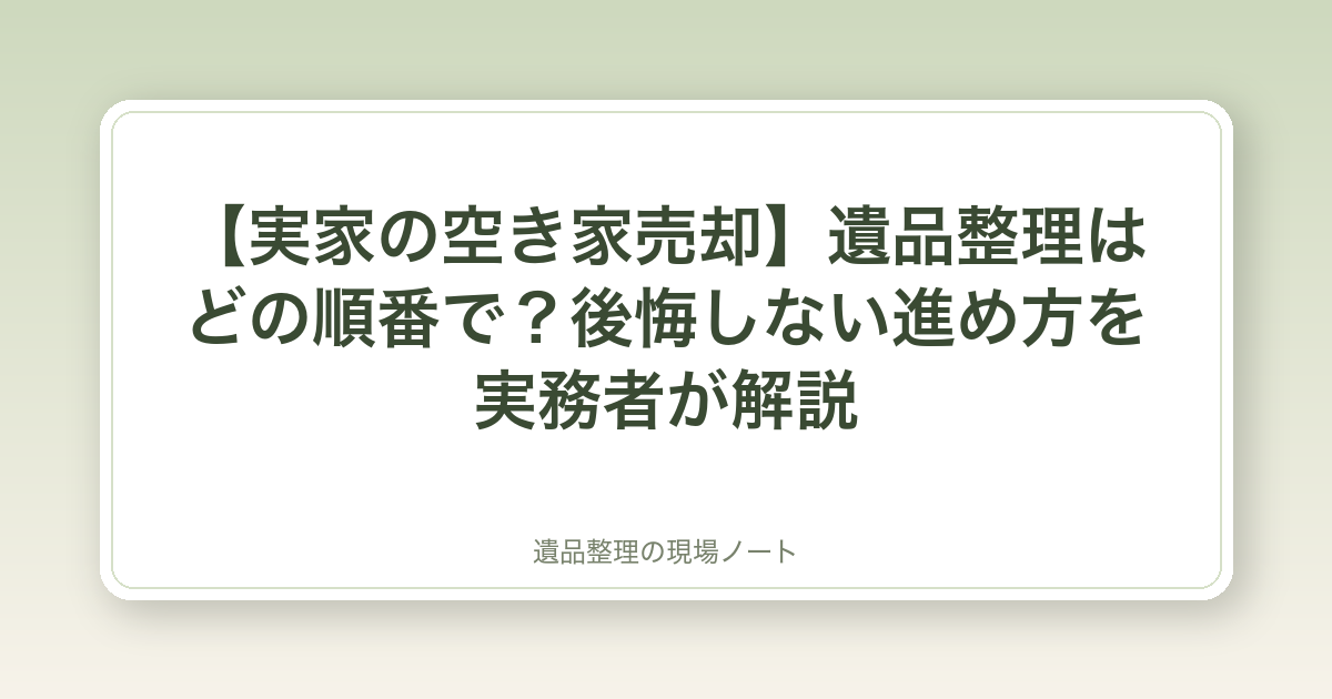 【実家の空き家売却】遺品整理はどの順番で?後悔しない進め方を実務者が解説