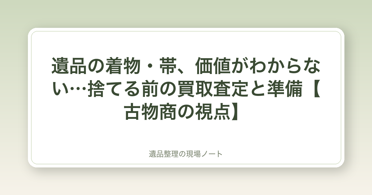 遺品の着物・帯、価値がわからない…捨てる前の買取査定と準備【古物商の視点】