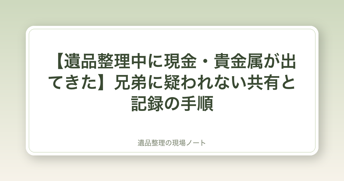 【遺品整理中に現金・貴金属が出てきた】兄弟に疑われない共有と記録の手順