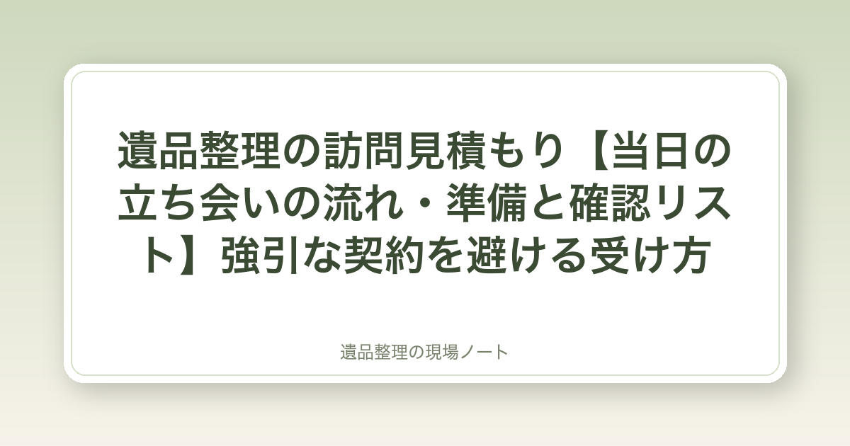 遺品整理の訪問見積もり【当日の立ち会いの流れ・準備と確認リスト】強引な契約を避ける受け方
